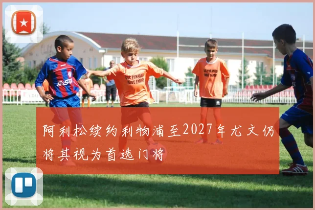 阿利松续约利物浦至2027年尤文仍将其视为首选门将