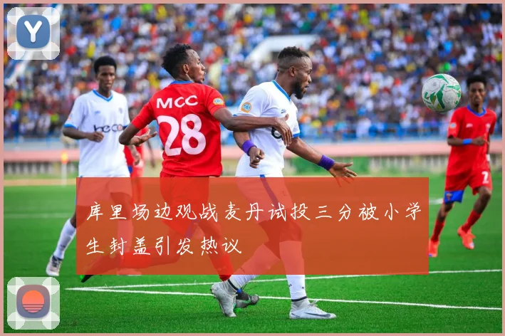 库里场边观战麦丹试投三分被小学生封盖引发热议