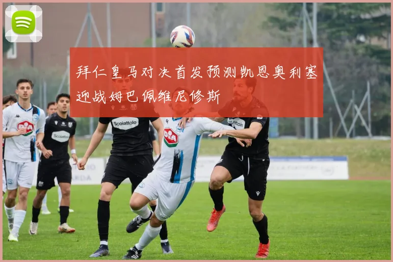 拜仁皇马对决首发预测凯恩奥利塞迎战姆巴佩维尼修斯
