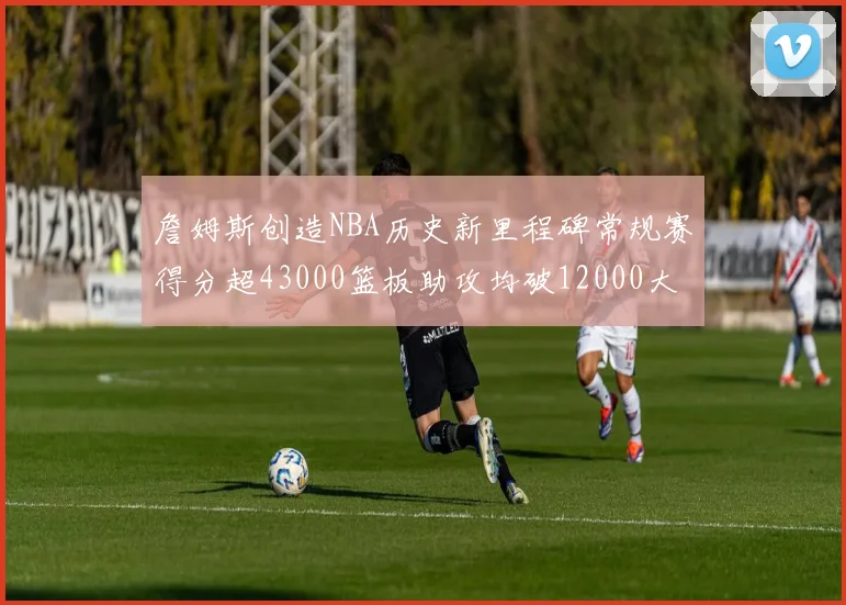 詹姆斯创造NBA历史新里程碑常规赛得分超43000篮板助攻均破12000大关