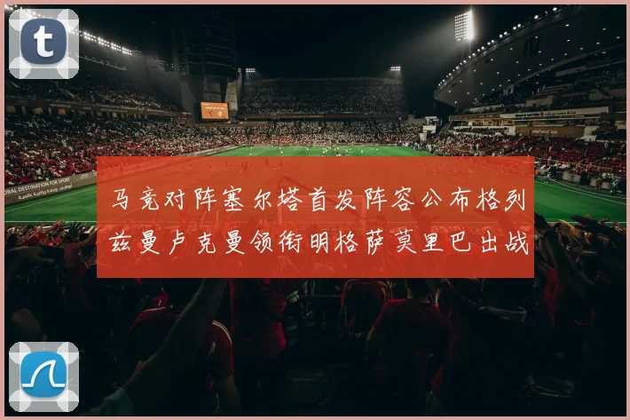 马竞对阵塞尔塔首发阵容公布格列兹曼卢克曼领衔明格萨莫里巴出战