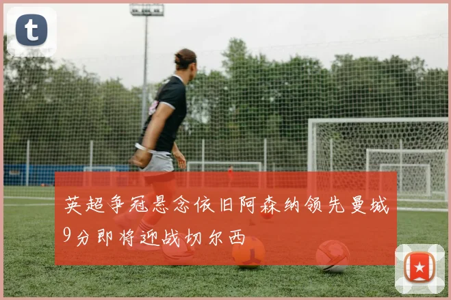 英超争冠悬念依旧阿森纳领先曼城9分即将迎战切尔西
