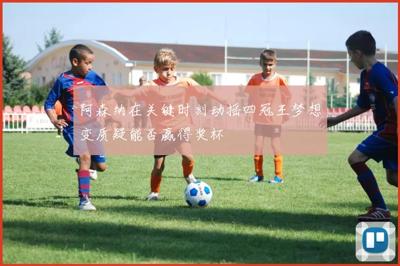 阿森纳在关键时刻动摇四冠王梦想变质疑能否赢得奖杯