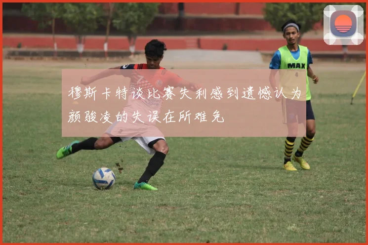 穆斯卡特谈比赛失利感到遗憾认为颜骏凌的失误在所难免