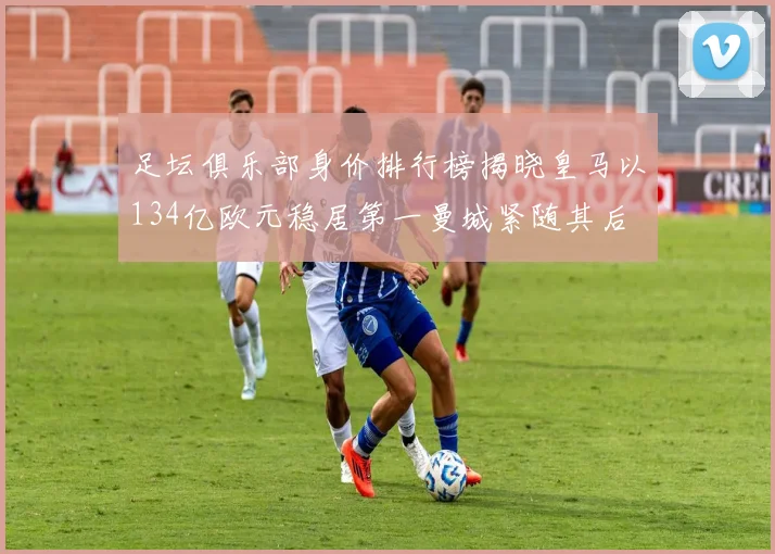 足坛俱乐部身价排行榜揭晓皇马以134亿欧元稳居第一曼城紧随其后